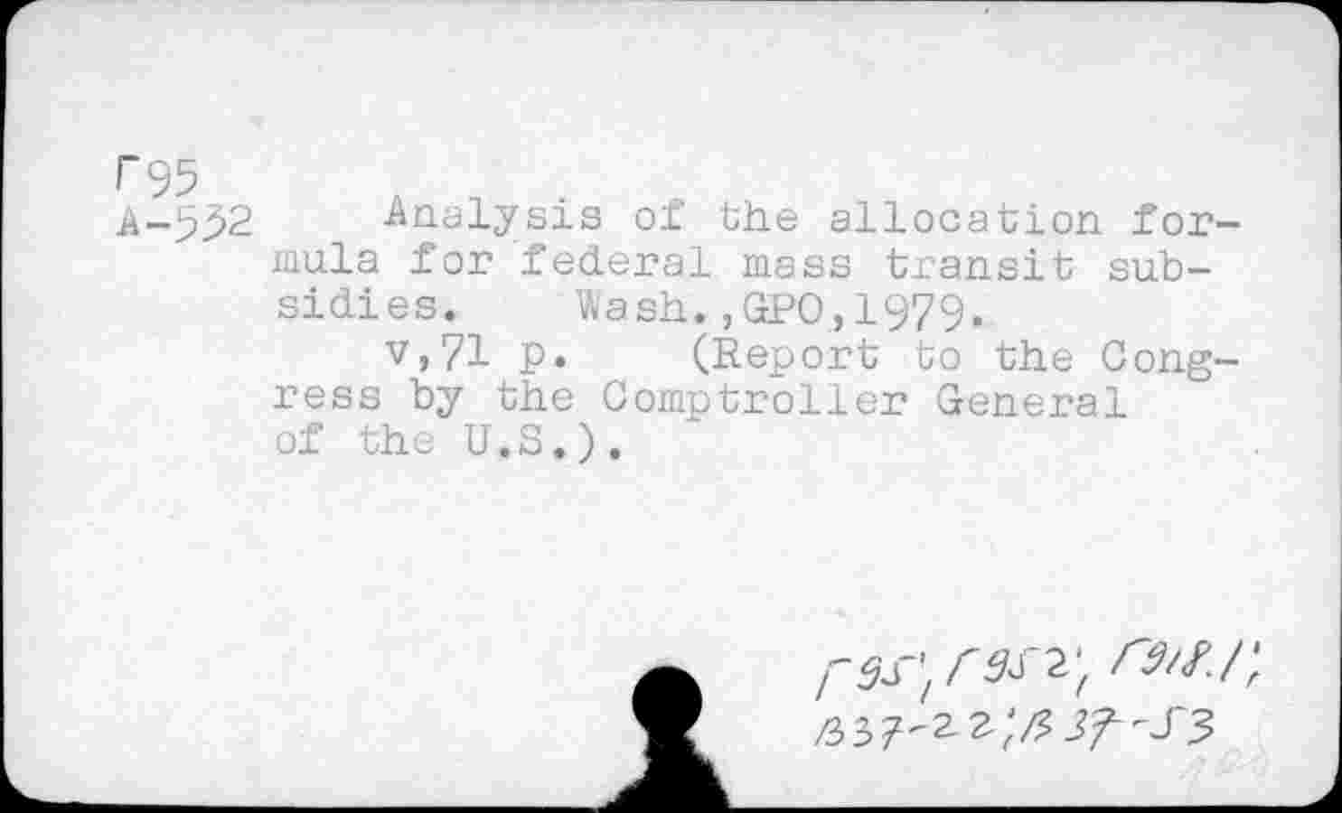 ﻿P95
A-552 Analysis of the allocation formula for federal mass transit subsidies. Wash.,GPO,1979.
v,71 p. (Report to the Congress by the Comptroller General of the U.S.).
rsrt